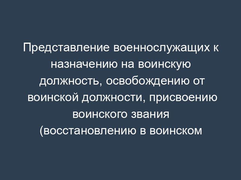 Представление военнослужащих к назначению на воинскую должность, освобождению от воинской должности, присвоению воинского звания (восстановлению в воинском звании) и увольнению с военной службы