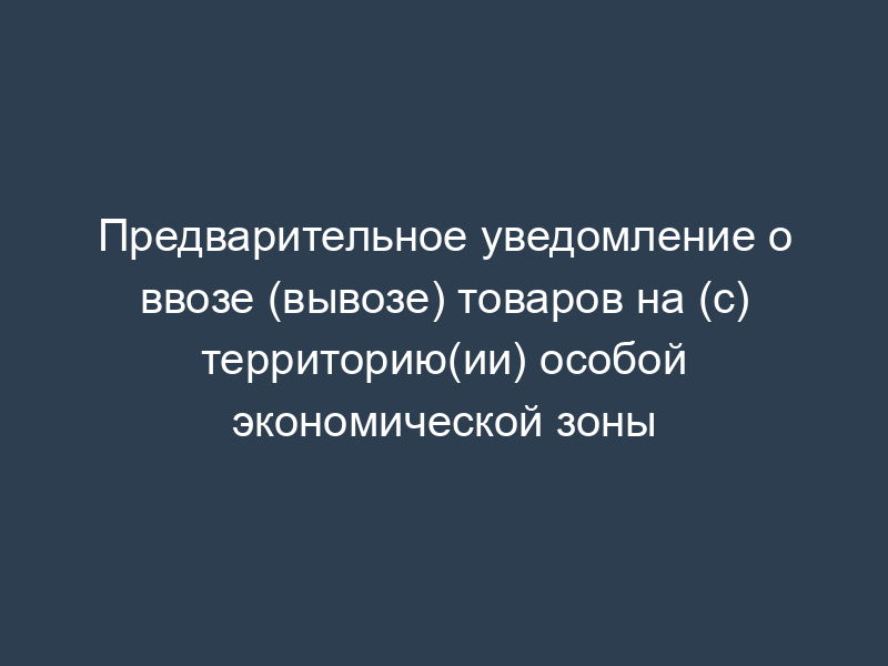 Предварительное уведомление о ввозе (вывозе) товаров на (с) территорию(ии) особой экономической зоны