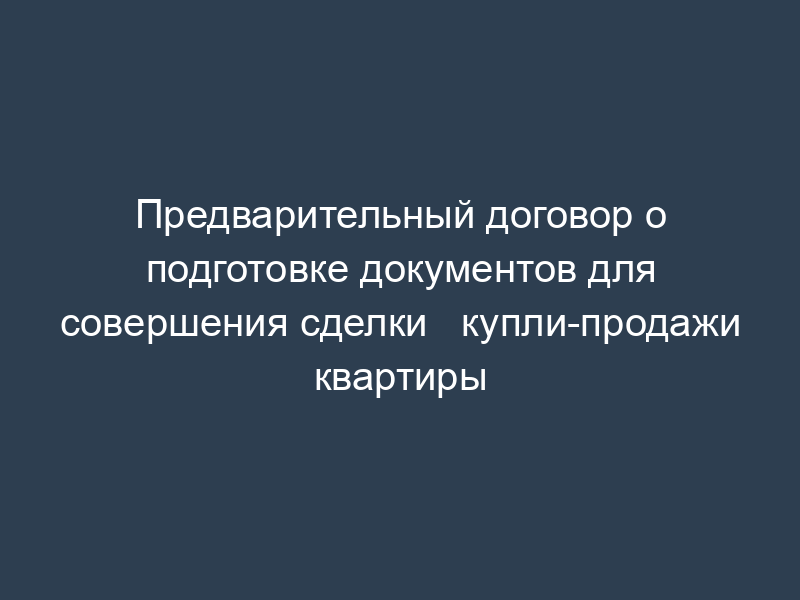 Предварительный договор о подготовке документов для совершения сделки   купли-продажи квартиры