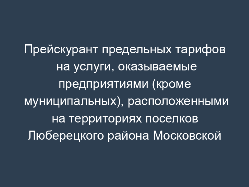 Прейскурант предельных тарифов на услуги, оказываемые предприятиями (кроме муниципальных), расположенными на территориях поселков Люберецкого района Московской области