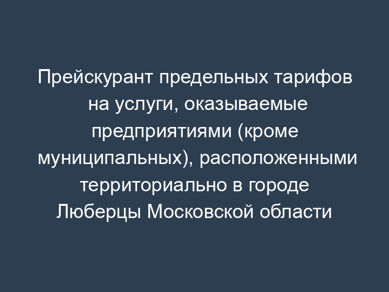 Прейскурант предельных тарифов на услуги, оказываемые предприятиями (кроме муниципальных), расположенными территориально в городе Люберцы Московской области