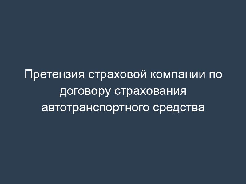 Претензия страховой компании по договору страхования автотранспортного средства