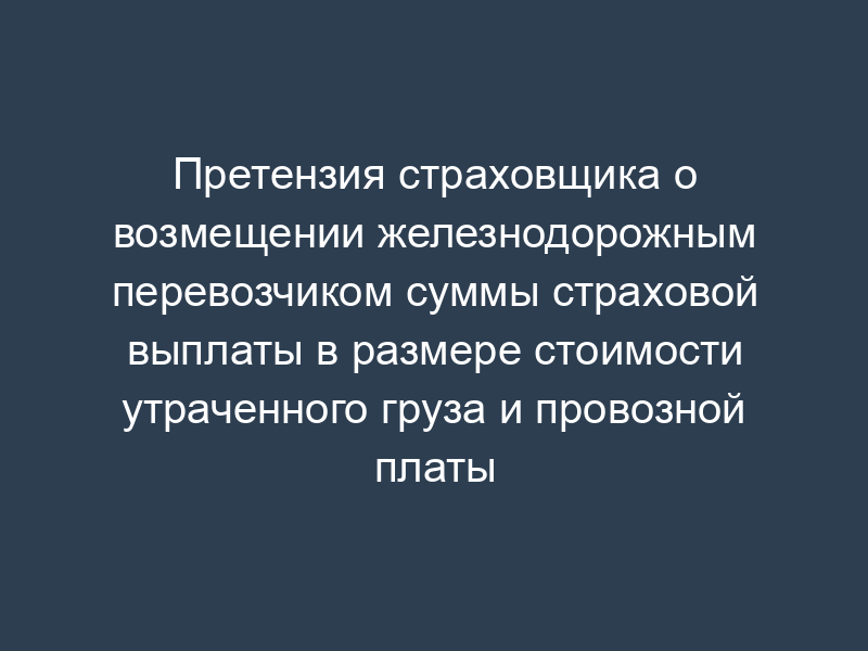 Претензия страховщика о возмещении железнодорожным перевозчиком суммы страховой выплаты в размере стоимости утраченного груза и провозной платы