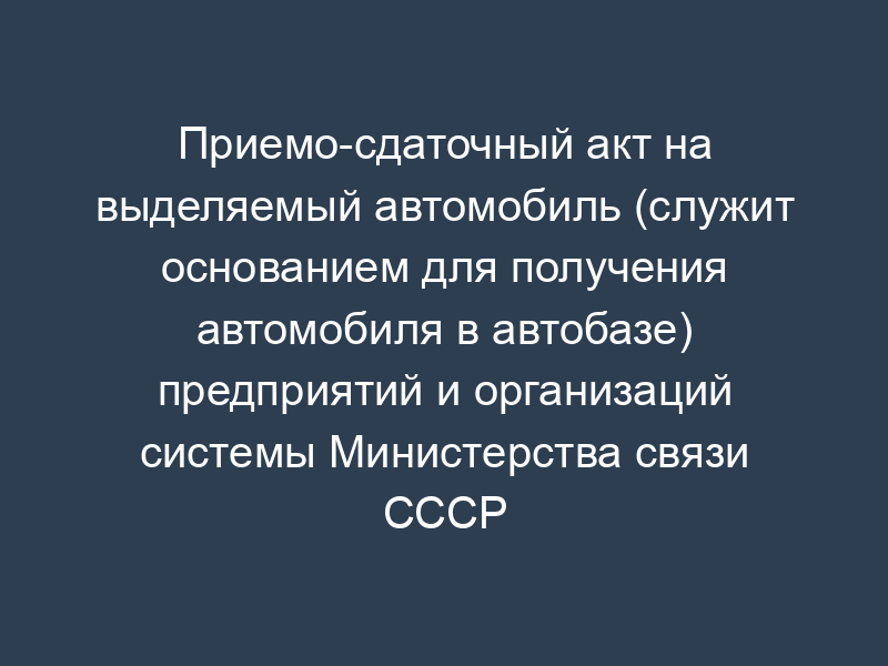 Приемо-сдаточный акт на выделяемый автомобиль (служит основанием для получения автомобиля в автобазе) предприятий и организаций системы Министерства связи СССР