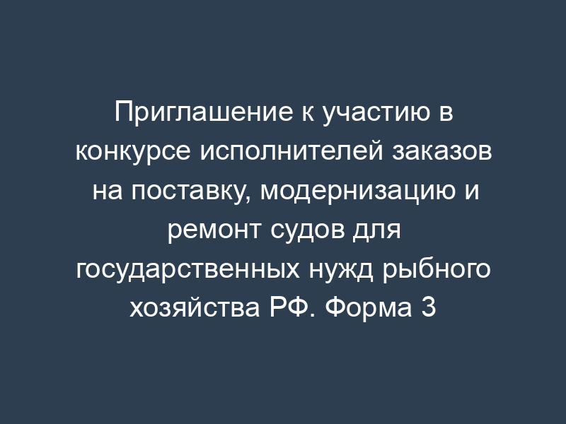 Приглашение к участию в конкурсе исполнителей заказов на поставку, модернизацию и ремонт судов для государственных нужд рыбного хозяйства РФ. Форма 3
