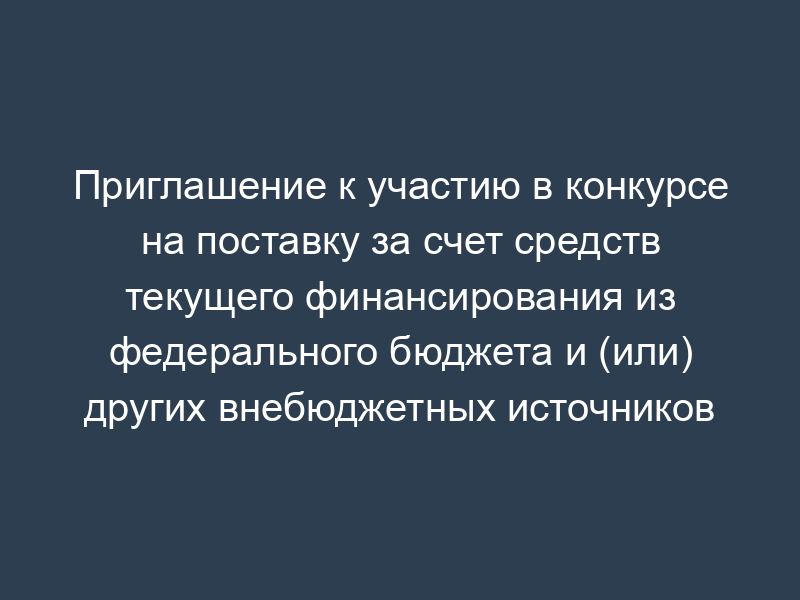 Приглашение к участию в конкурсе на поставку за счет средств текущего финансирования из федерального бюджета и (или) других внебюджетных источников