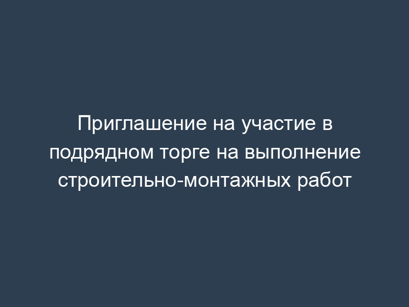 Приглашение на участие в подрядном торге на выполнение строительно-монтажных работ