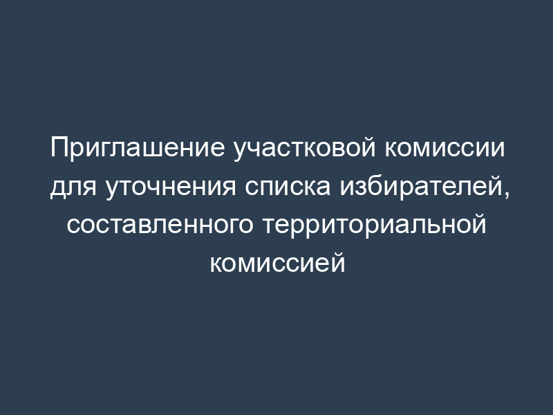 Приглашение участковой комиссии для уточнения списка избирателей, составленного территориальной комиссией