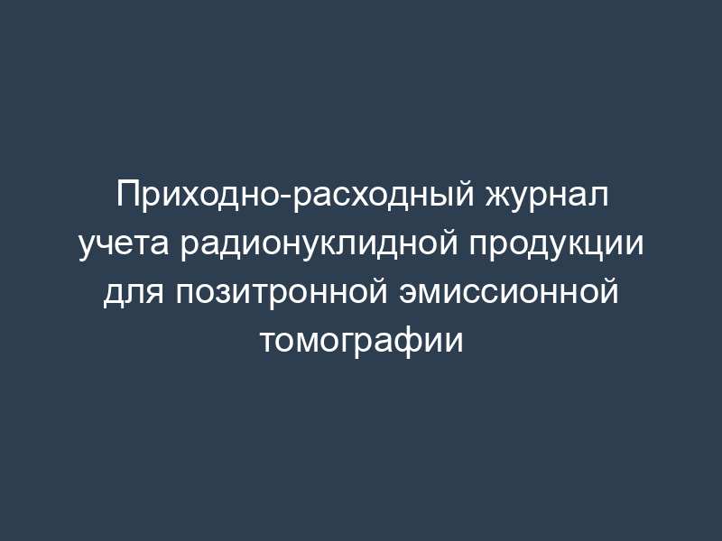 Приходно-расходный журнал учета радионуклидной продукции для позитронной эмиссионной томографии