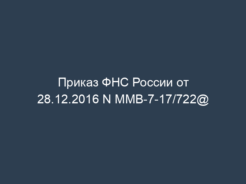 Приказ ФНС России от 28.12.2016 N ММВ-7-17/722@