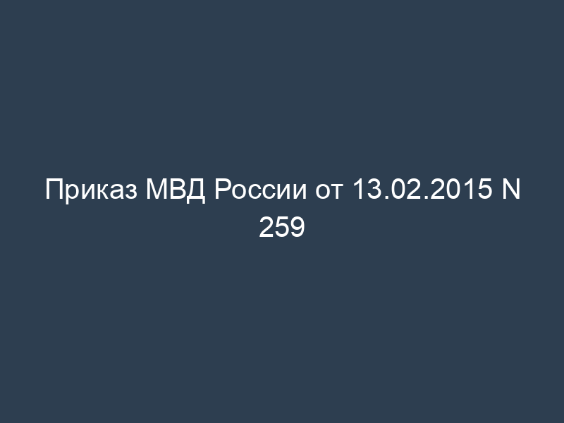 Приказ МВД России от 13.02.2015 N 259