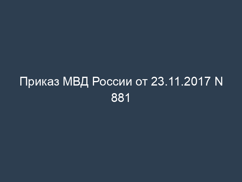 Приказ МВД России от 23.11.2017 N 881