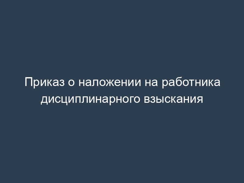 Приказ о наложении на работника дисциплинарного взыскания