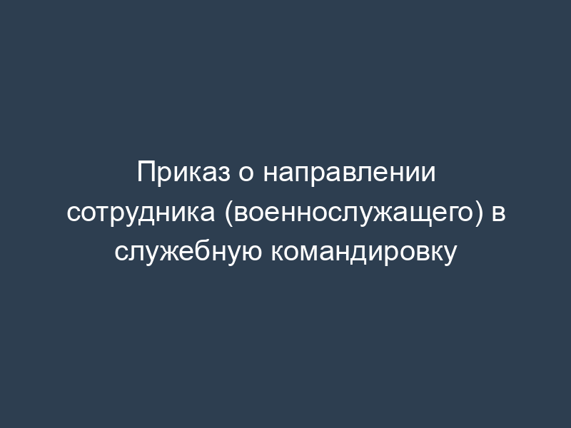 Приказ о направлении сотрудника (военнослужащего) в служебную командировку