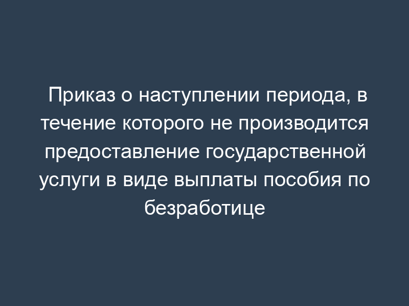 Приказ о наступлении периода, в течение которого не производится предоставление государственной услуги в виде выплаты пособия по безработице