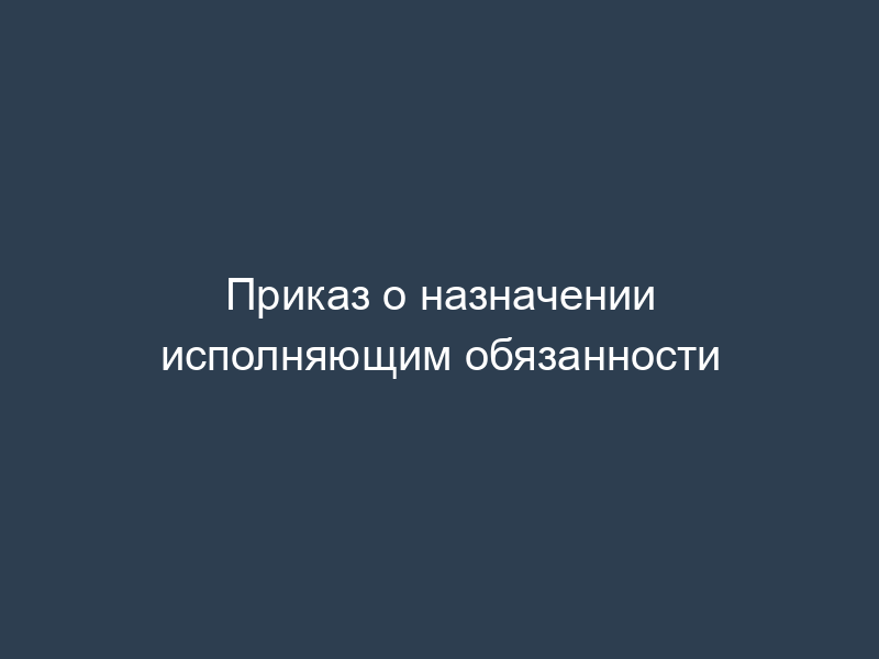 Приказ о назначении исполняющим обязанности
