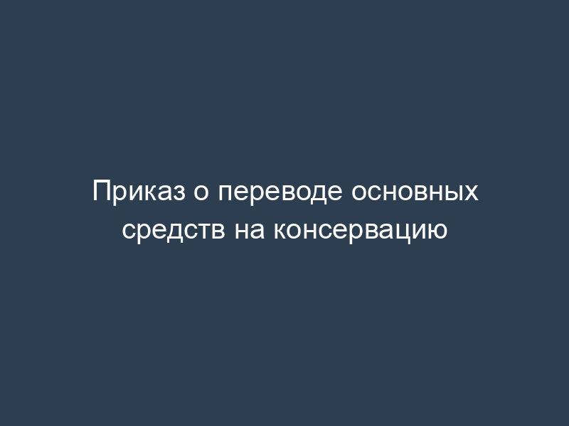 Приказ о переводе основных средств на консервацию