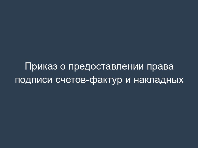 Приказ о предоставлении права подписи счетов-фактур и накладных