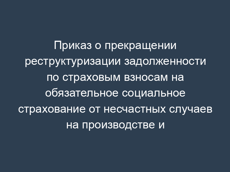 Приказ о прекращении реструктуризации задолженности по страховым взносам на обязательное социальное страхование от несчастных случаев на производстве и профессиональных заболеваний