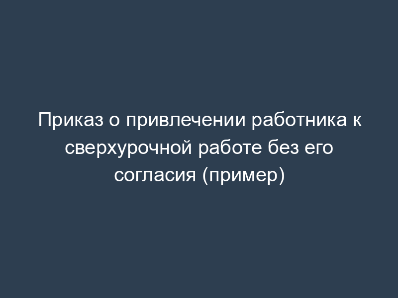 Приказ о привлечении работника к сверхурочной работе без его согласия (пример)