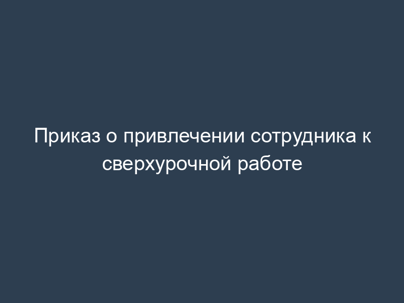 Приказ о привлечении сотрудника к сверхурочной работе
