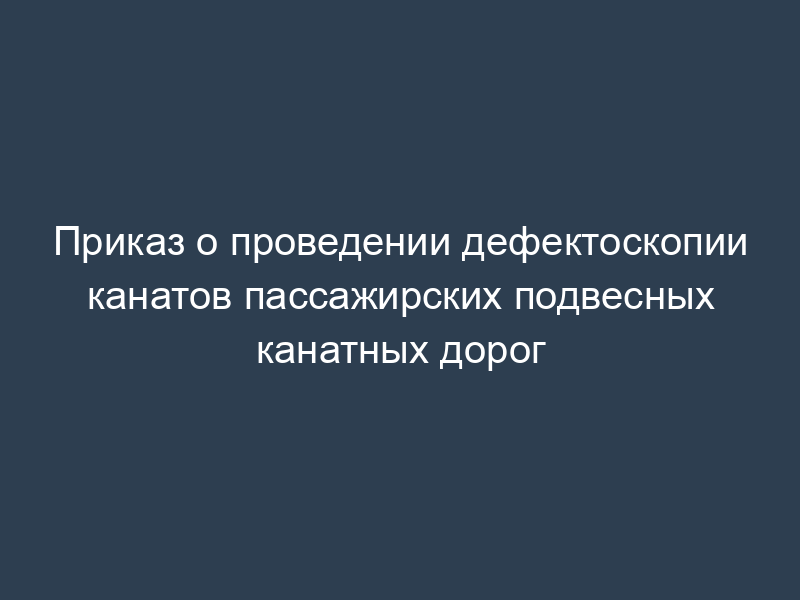 Приказ о проведении дефектоскопии канатов пассажирских подвесных канатных дорог
