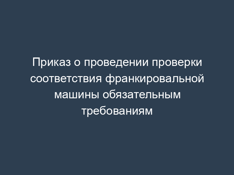 Приказ о проведении проверки соответствия франкировальной машины обязательным требованиям