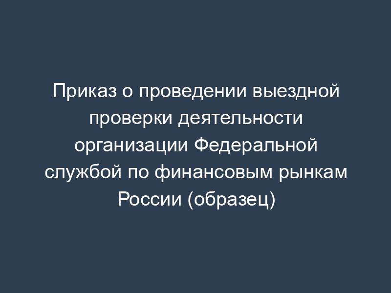 Приказ о проведении выездной проверки деятельности организации Федеральной службой по финансовым рынкам России (образец)