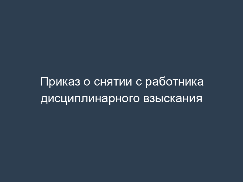 Приказ о снятии с работника дисциплинарного взыскания