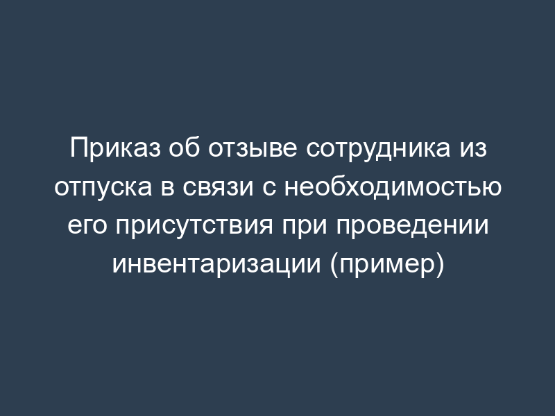Приказ об отзыве сотрудника из отпуска в связи с необходимостью его присутствия при проведении инвентаризации (пример)