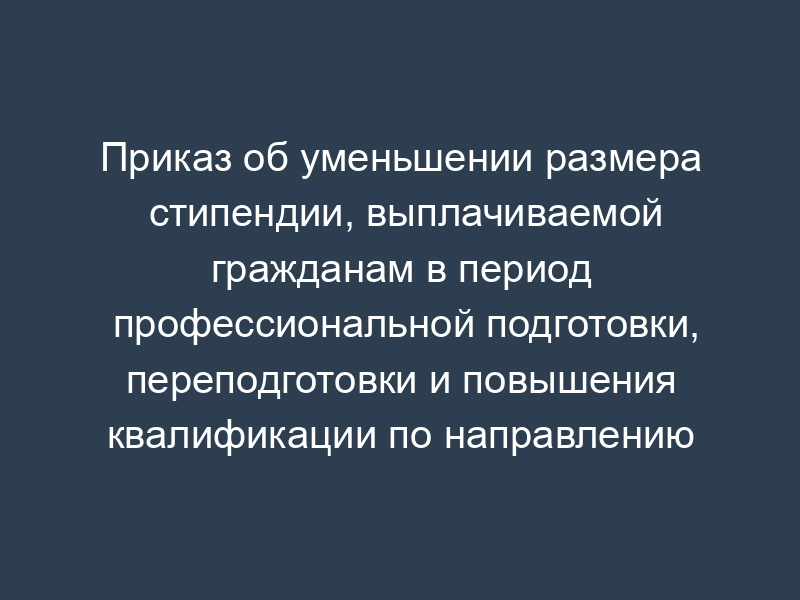 Приказ об уменьшении размера стипендии, выплачиваемой гражданам в период профессиональной подготовки, переподготовки и повышения квалификации по направлению органов службы занятости