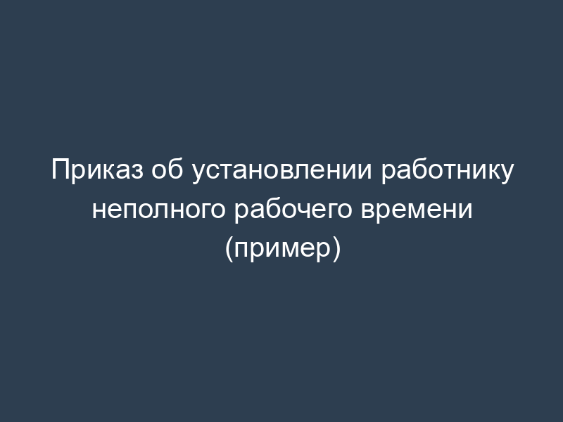 Приказ об установлении работнику неполного рабочего времени (пример)