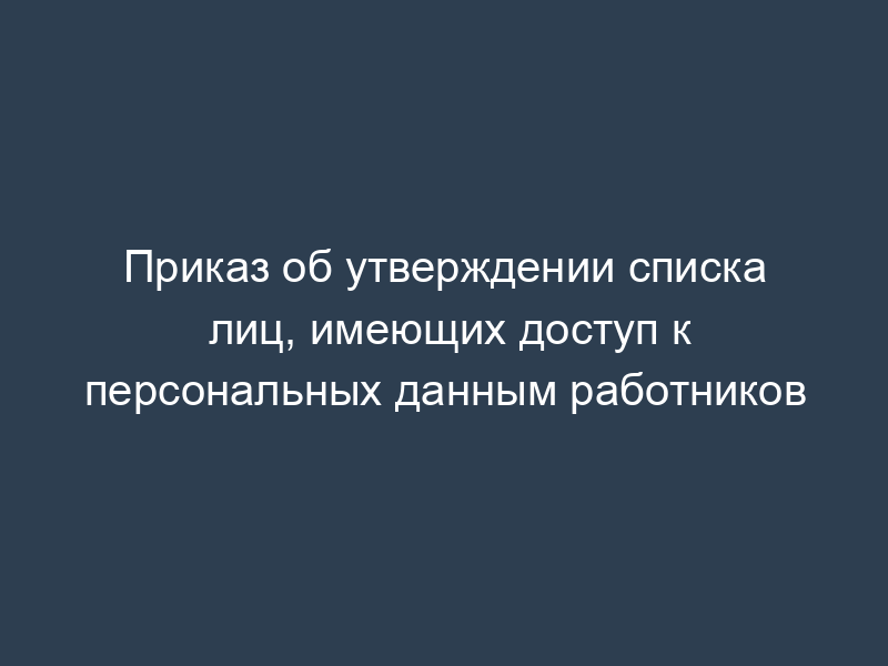 Приказ об утверждении списка лиц, имеющих доступ к персональных данным работников