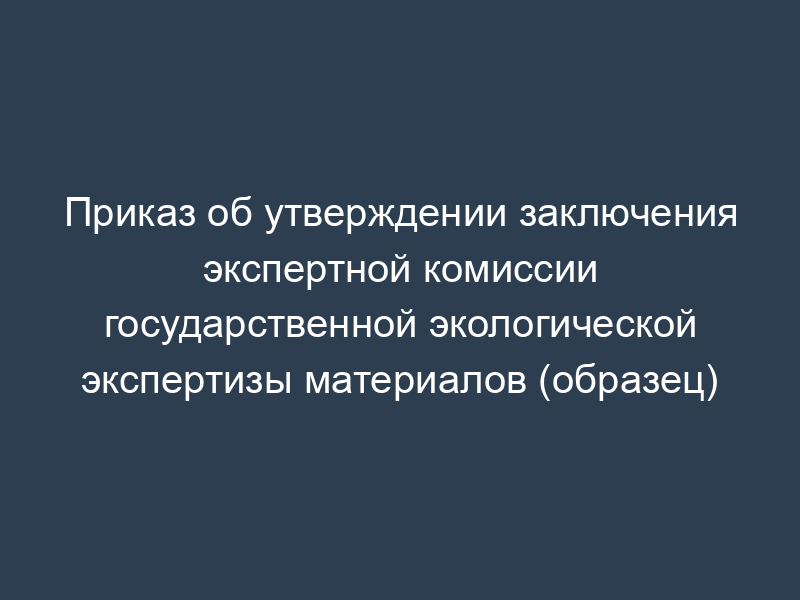 Приказ об утверждении заключения экспертной комиссии государственной экологической экспертизы материалов (образец)