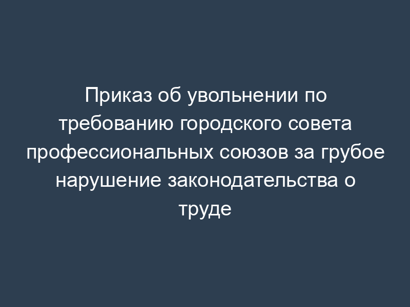 Приказ об увольнении по требованию городского совета профессиональных союзов за грубое нарушение законодательства о труде
