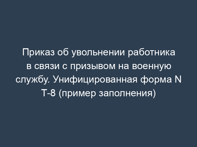 Приказ об увольнении работника в связи с призывом на военную службу. Унифицированная форма N Т-8 (пример заполнения)