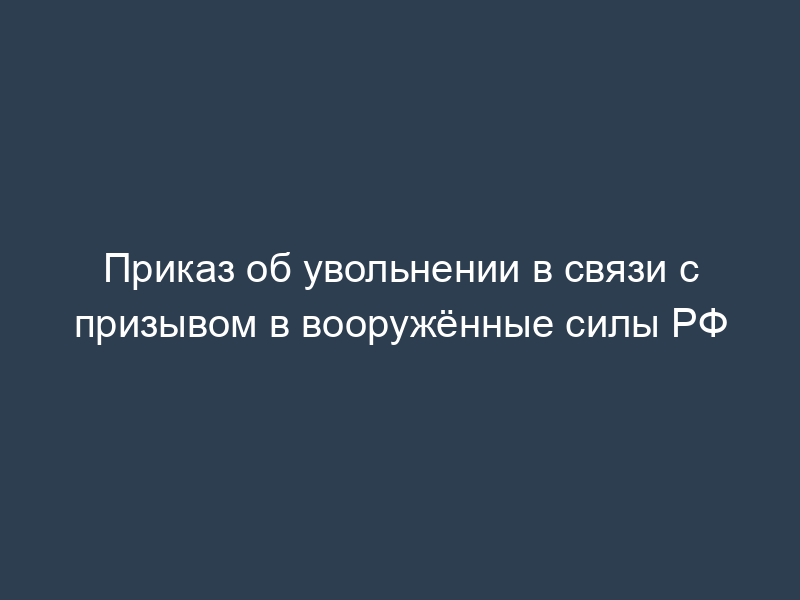 Приказ об увольнении в связи с призывом в вооружённые силы РФ