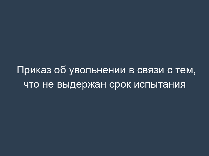 Приказ об увольнении в связи с тем, что не выдержан срок испытания