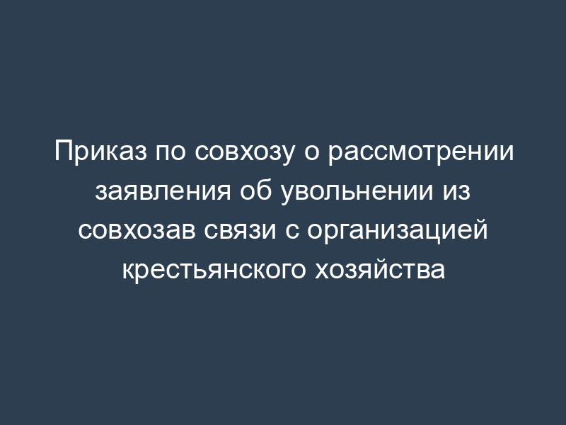 Приказ по совхозу о рассмотрении заявления об увольнении из совхозав связи с организацией крестьянского хозяйства