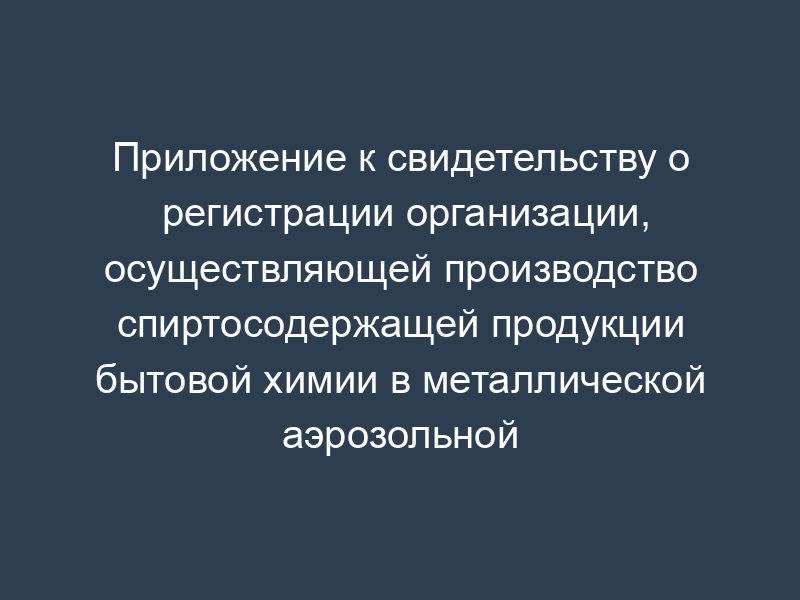 Приложение к свидетельству о регистрации организации, осуществляющей производство спиртосодержащей продукции бытовой химии в металлической аэрозольной упаковке