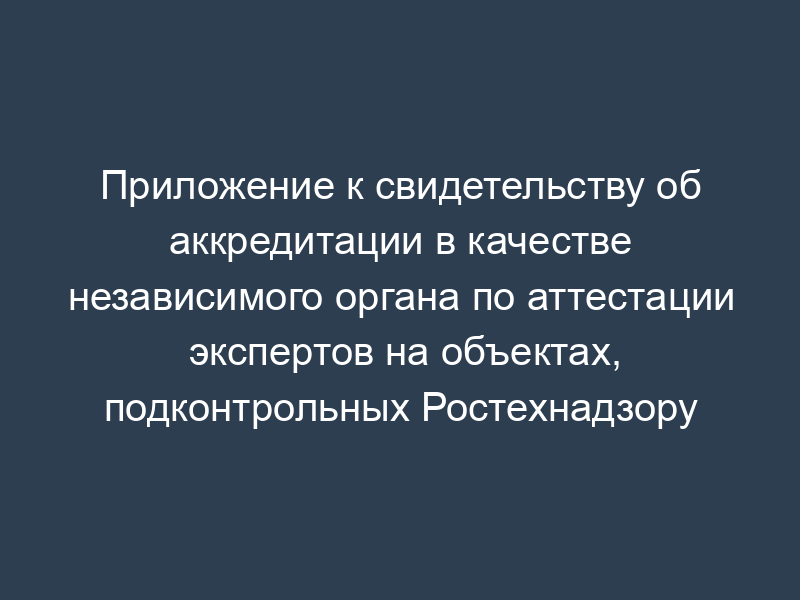 Приложение к свидетельству об аккредитации в качестве независимого органа по аттестации экспертов на объектах, подконтрольных Ростехнадзору