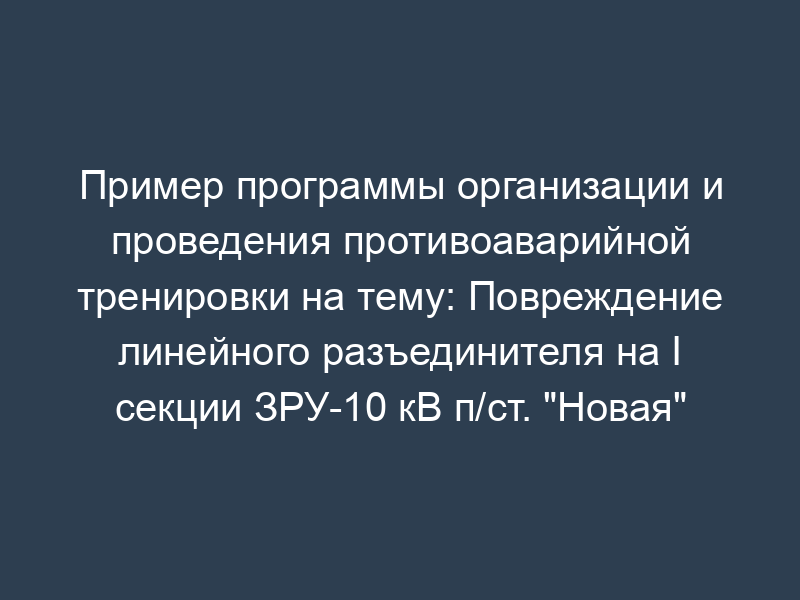 Пример программы организации и проведения противоаварийной тренировки на тему: Повреждение линейного разъединителя на I секции ЗРУ-10 кВ п/ст. "Новая" (рекомендуемая форма)
