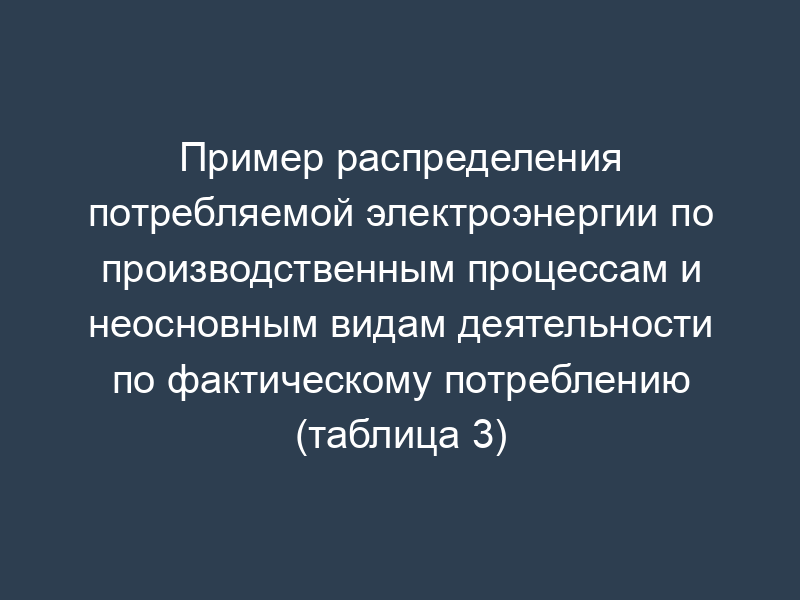 Пример распределения потребляемой электроэнергии по производственным процессам и неосновным видам деятельности по фактическому потреблению (таблица 3)