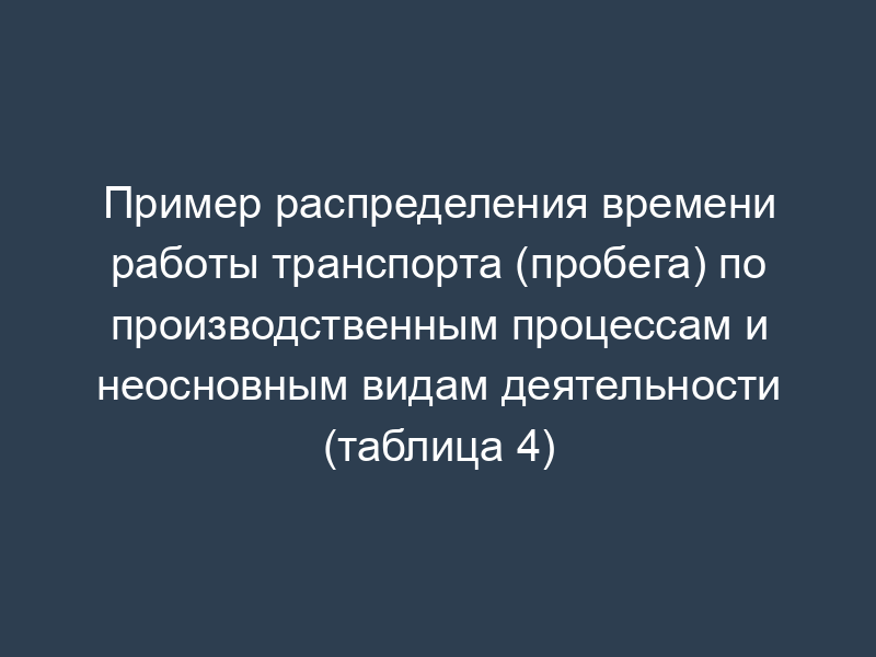 Пример распределения времени работы транспорта (пробега) по производственным процессам и неосновным видам деятельности (таблица 4)