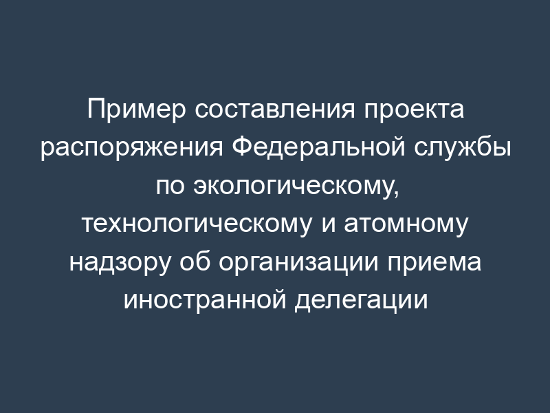 Пример составления проекта распоряжения Федеральной службы по экологическому, технологическому и атомному надзору об организации приема иностранной делегации (отдельных иностранных граждан)