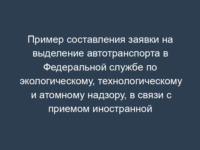 Пример составления заявки на выделение автотранспорта в Федеральной службе по экологическому, технологическому и атомному надзору, в связи с приемом иностранной делегации