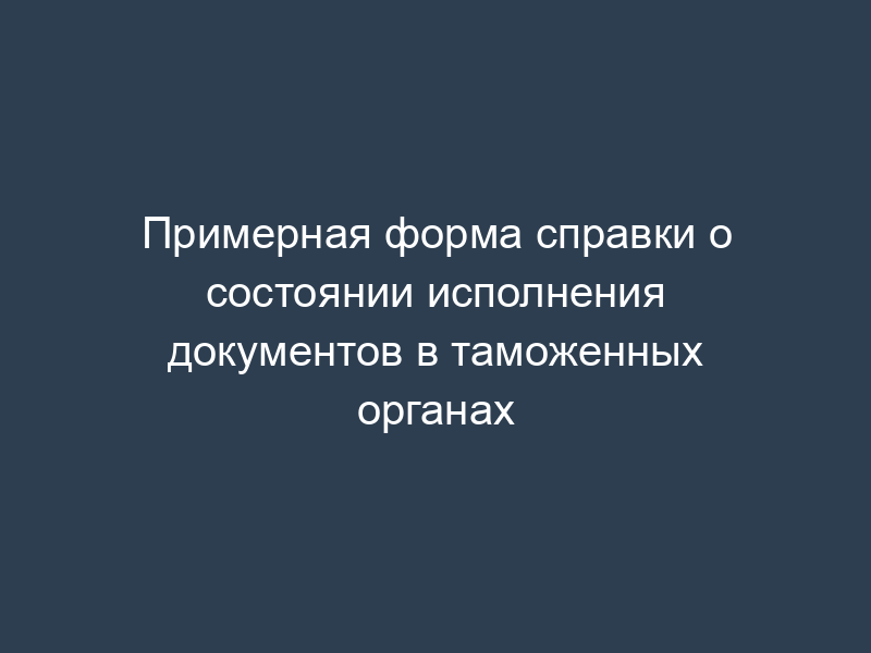 Примерная форма справки о состоянии исполнения документов в таможенных органах