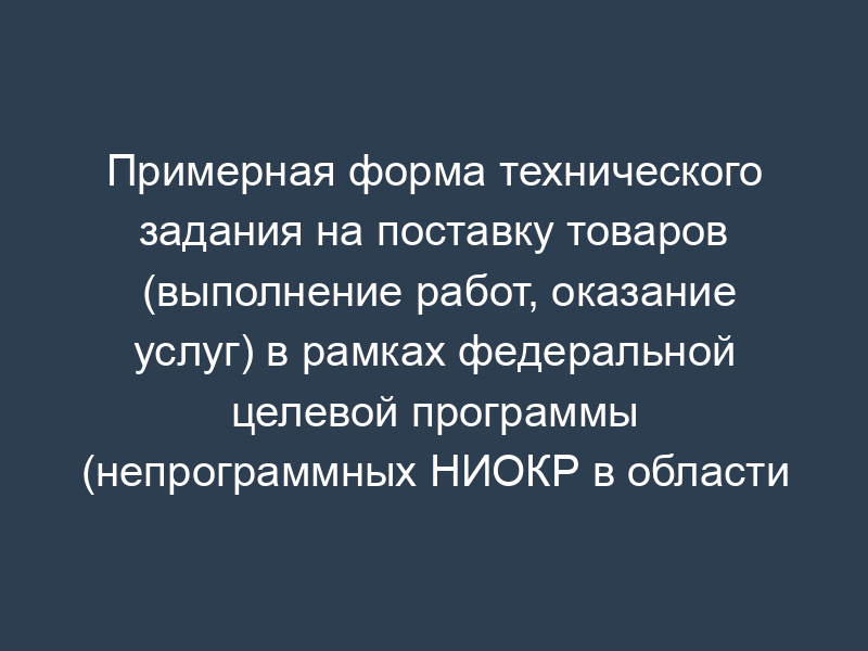Примерная форма технического задания на поставку товаров (выполнение работ, оказание услуг) в рамках федеральной целевой программы (непрограммных НИОКР в области национальной экономики/непрограммных мероприятий в области социальной политики)