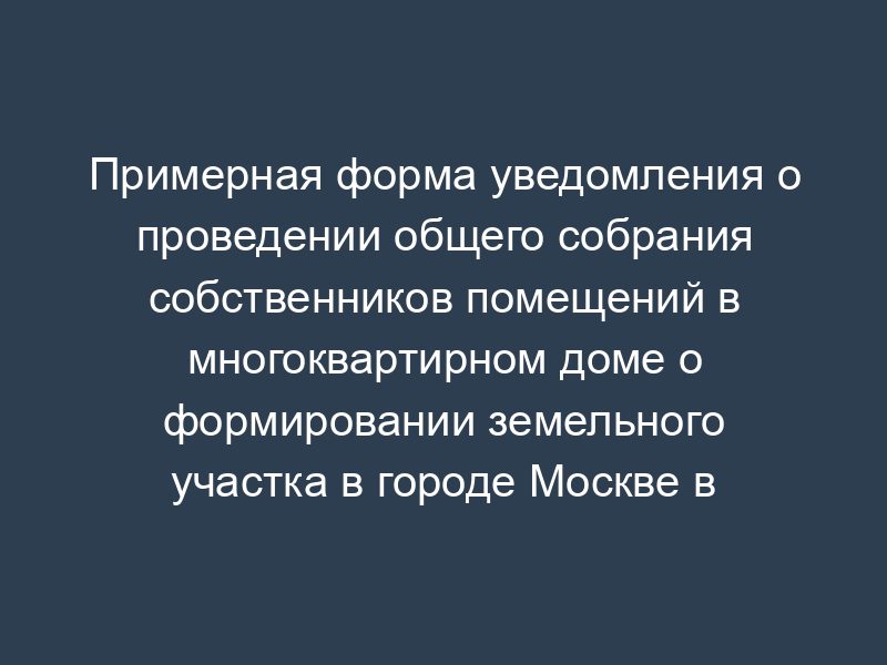 Примерная форма уведомления о проведении общего собрания собственников помещений в многоквартирном доме о формировании земельного участка в городе Москве в форме заочного голосования