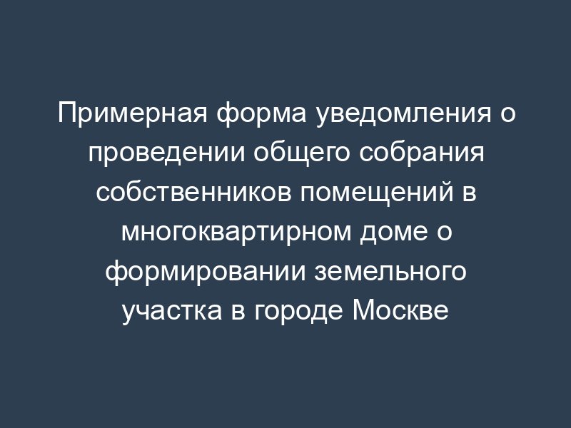 Примерная форма уведомления о проведении общего собрания собственников помещений в многоквартирном доме о формировании земельного участка в городе Москве